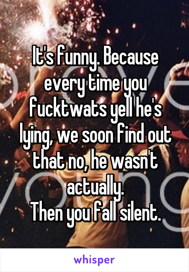 It's funny. Because every time you fucktwats yell he's lying, we soon find out that no, he wasn't actually.
Then you fall silent.