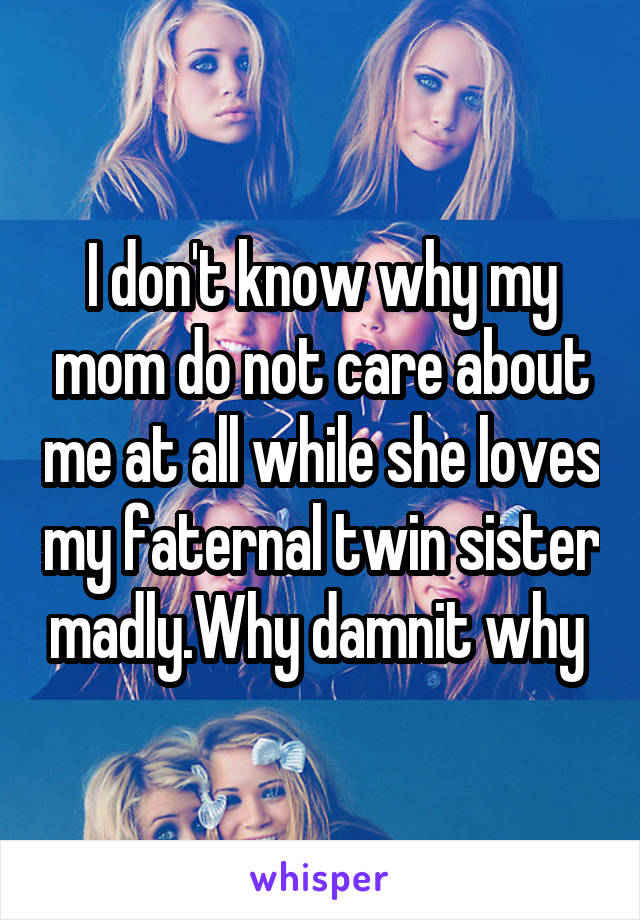 I don't know why my mom do not care about me at all while she loves my faternal twin sister madly.Why damnit why 