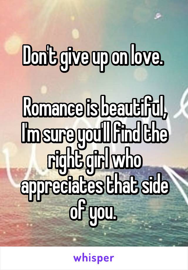 Don't give up on love. 

Romance is beautiful, I'm sure you'll find the right girl who appreciates that side of you. 