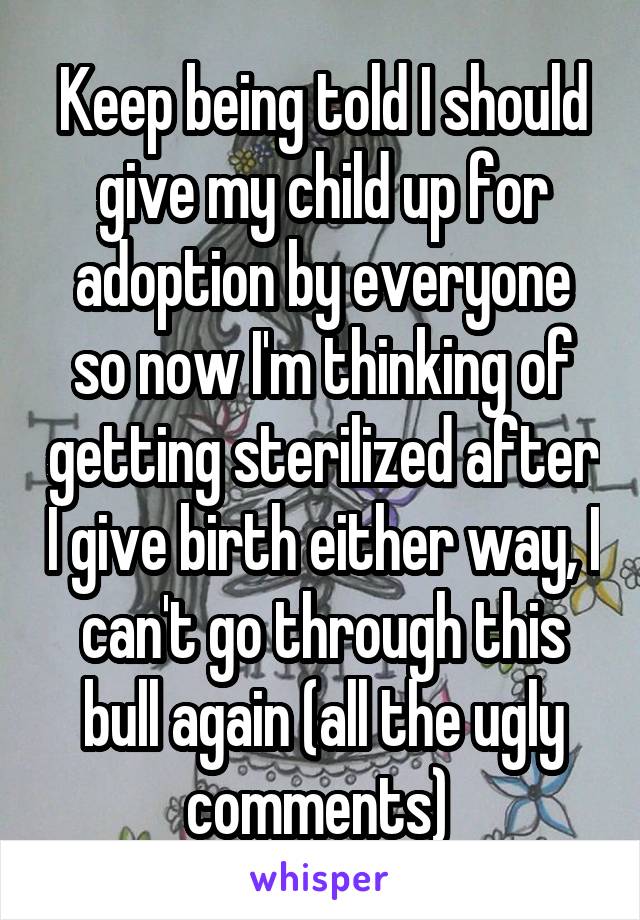 Keep being told I should give my child up for adoption by everyone so now I'm thinking of getting sterilized after I give birth either way, I can't go through this bull again (all the ugly comments) 