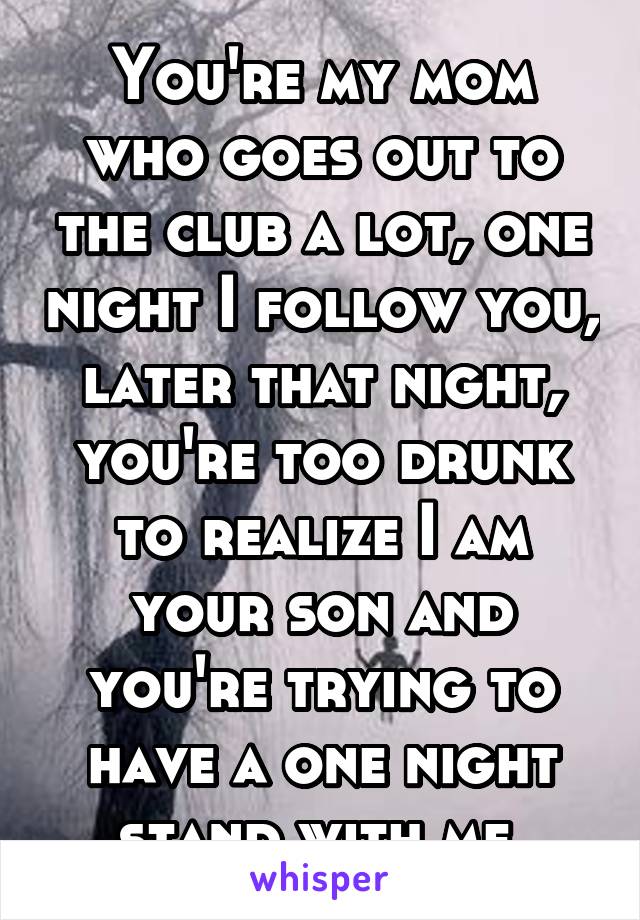 You're my mom who goes out to the club a lot, one night I follow you, later that night, you're too drunk to realize I am your son and you're trying to have a one night stand with me.