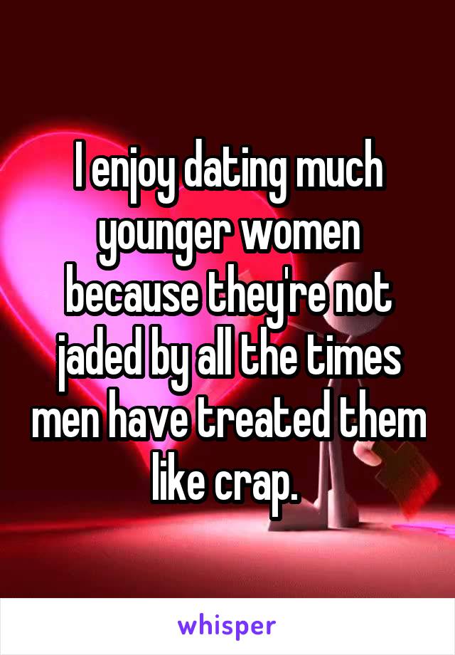 I enjoy dating much younger women because they're not jaded by all the times men have treated them like crap. 