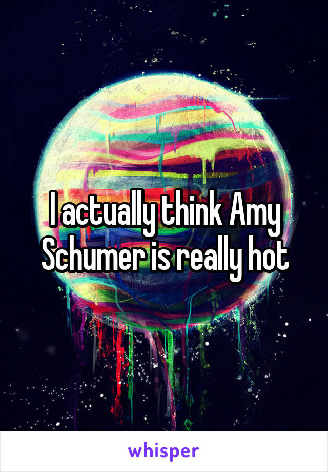 I actually think Amy Schumer is really hot