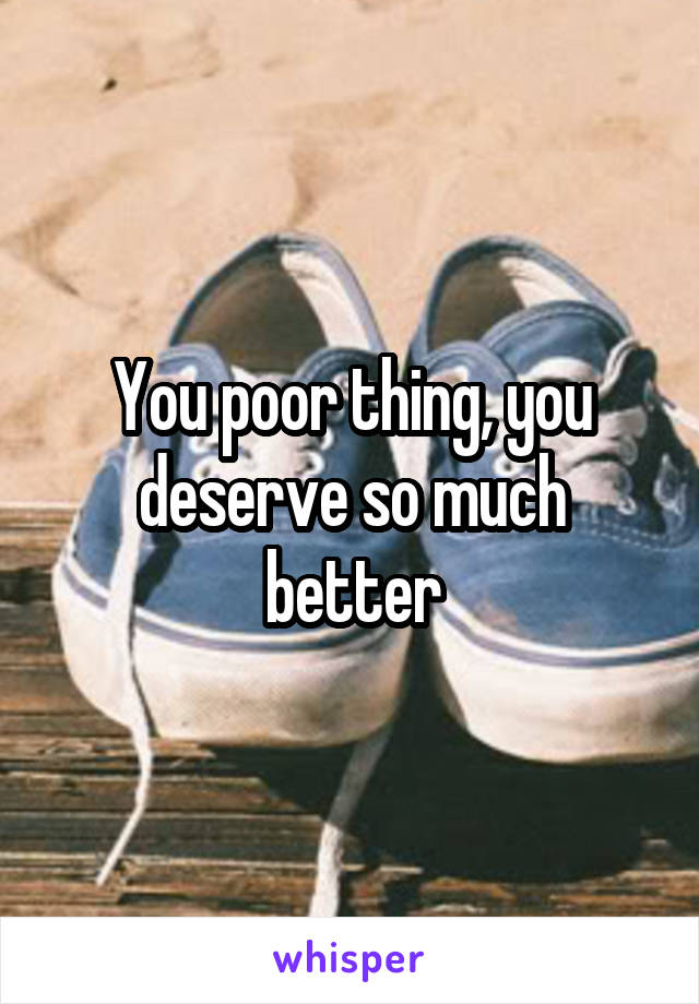 You poor thing, you deserve so much better