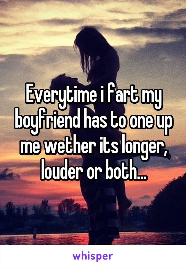 Everytime i fart my boyfriend has to one up me wether its longer, louder or both...