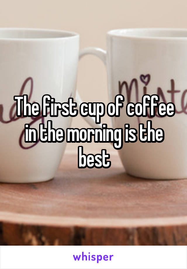 The first cup of coffee in the morning is the best