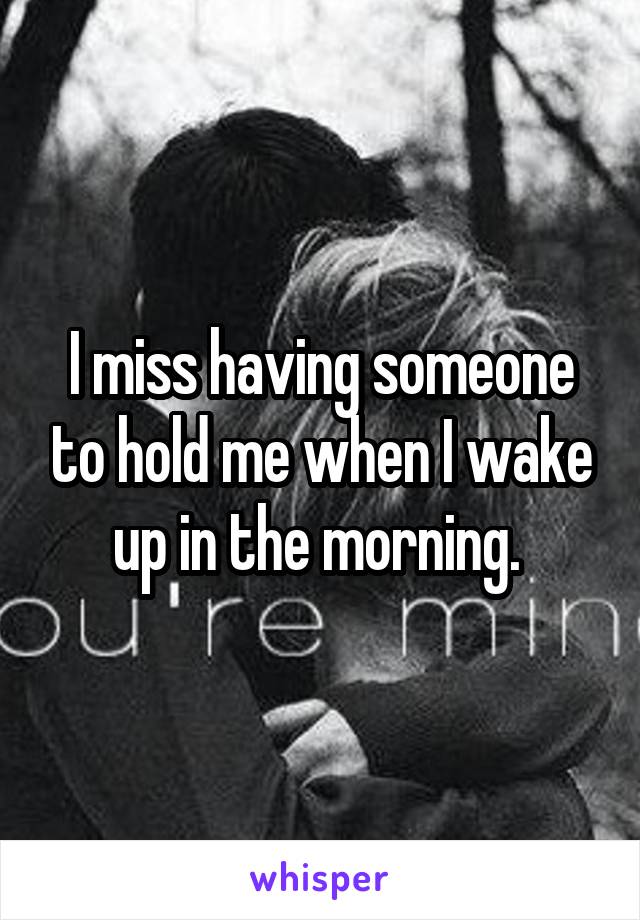 I miss having someone to hold me when I wake up in the morning. 