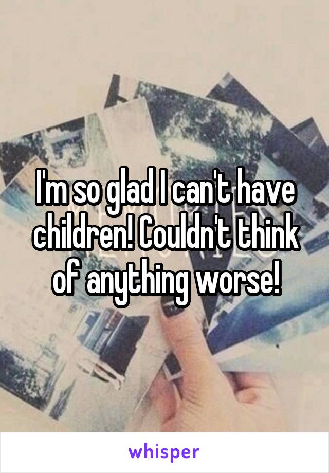 I'm so glad I can't have children! Couldn't think of anything worse!