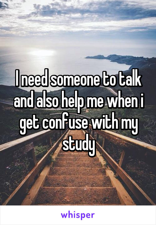 I need someone to talk and also help me when i get confuse with my study