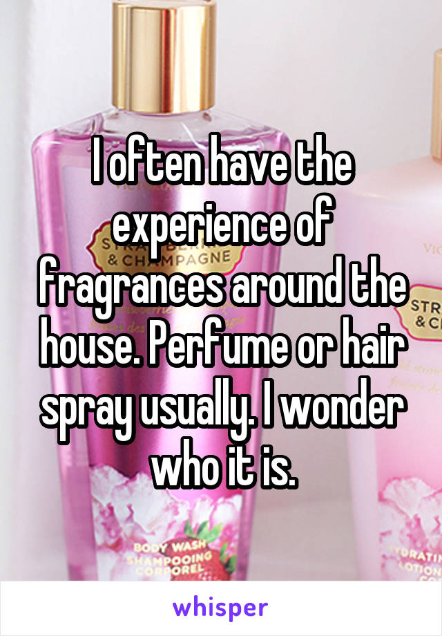 I often have the experience of fragrances around the house. Perfume or hair spray usually. I wonder who it is.