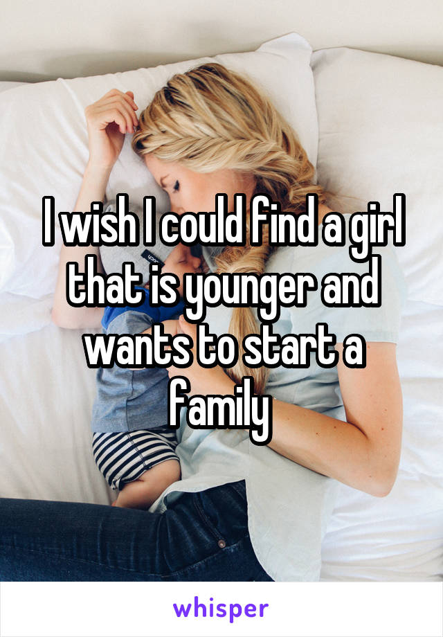 I wish I could find a girl that is younger and wants to start a family 