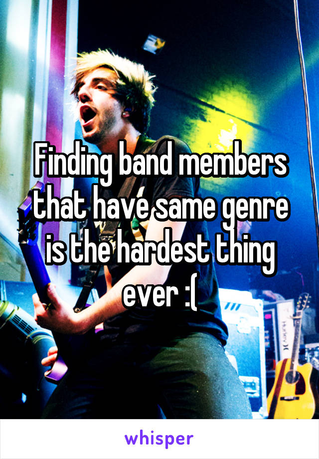 Finding band members that have same genre is the hardest thing ever :(