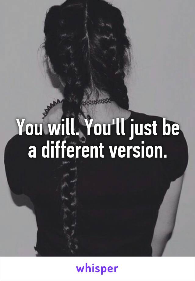 You will. You'll just be a different version.