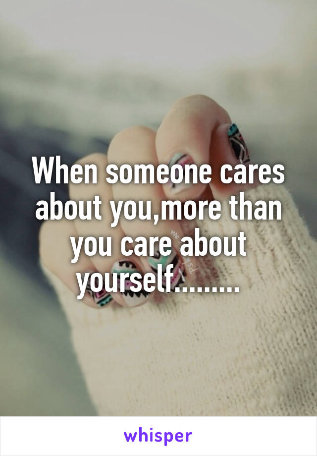 When someone cares about you,more than you care about yourself.........