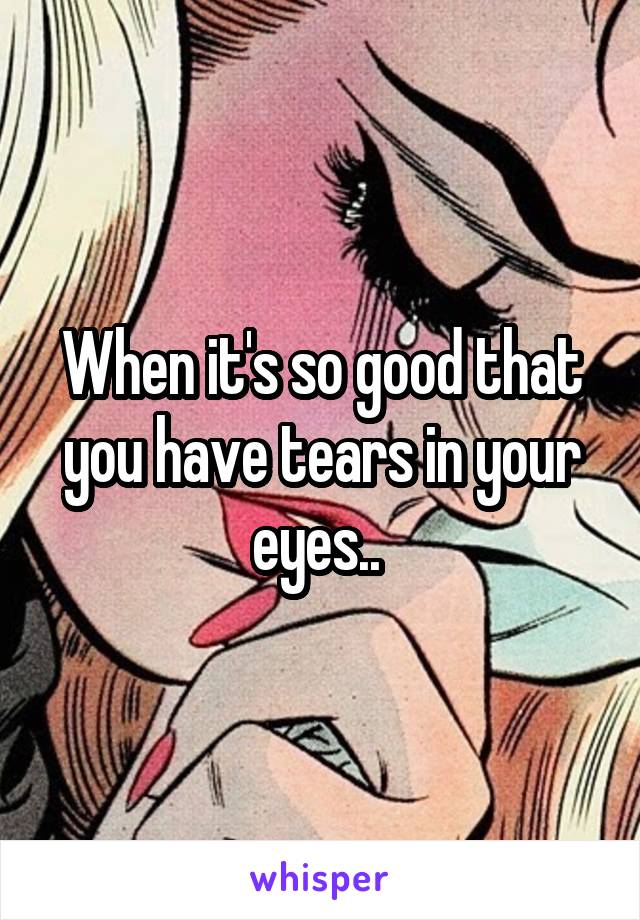 When it's so good that you have tears in your eyes.. 