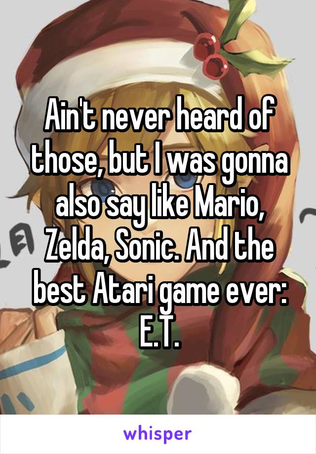 Ain't never heard of those, but I was gonna also say like Mario, Zelda, Sonic. And the best Atari game ever: E.T.