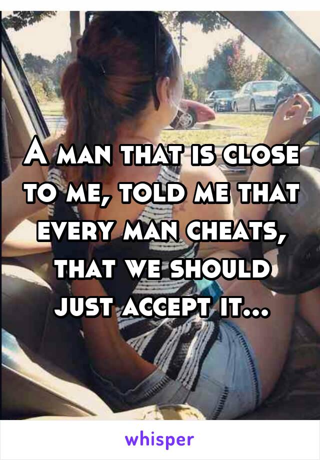 A man that is close to me, told me that every man cheats, that we should just accept it...