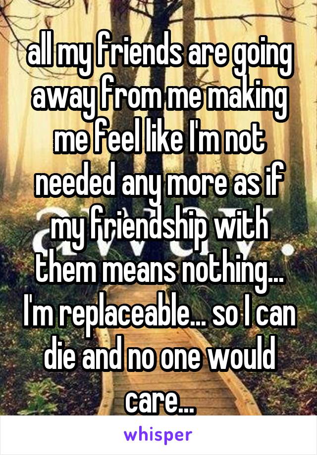 all my friends are going away from me making me feel like I'm not needed any more as if my friendship with them means nothing... I'm replaceable... so I can die and no one would care...