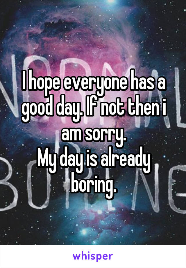 I hope everyone has a good day. If not then i am sorry.
My day is already boring.