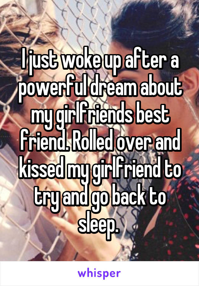 I just woke up after a powerful dream about my girlfriends best friend. Rolled over and kissed my girlfriend to try and go back to sleep. 