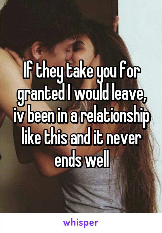 If they take you for granted I would leave, iv been in a relationship like this and it never ends well