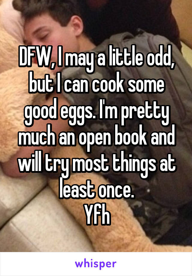 DFW, I may a little odd, but I can cook some good eggs. I'm pretty much an open book and will try most things at least once.
Yfh