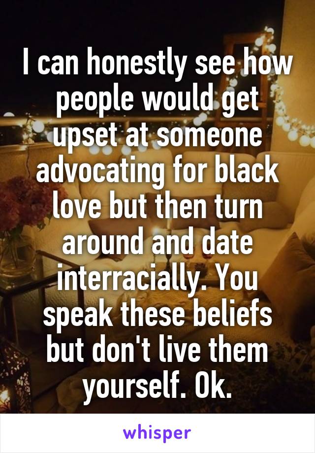 I can honestly see how people would get upset at someone advocating for black love but then turn around and date interracially. You speak these beliefs but don't live them yourself. Ok.