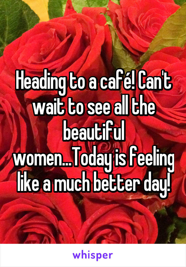 Heading to a café! Can't wait to see all the beautiful women...Today is feeling like a much better day!