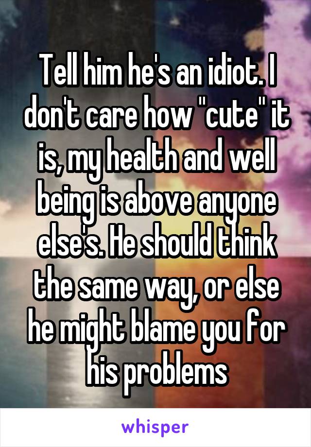 Tell him he's an idiot. I don't care how "cute" it is, my health and well being is above anyone else's. He should think the same way, or else he might blame you for his problems