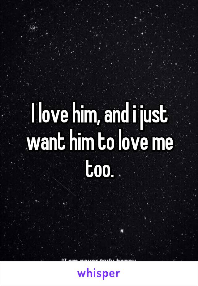 I love him, and i just want him to love me too.