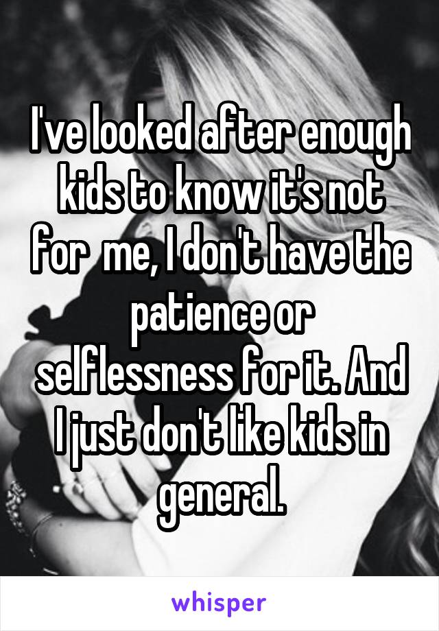 I've looked after enough kids to know it's not for  me, I don't have the patience or selflessness for it. And I just don't like kids in general.