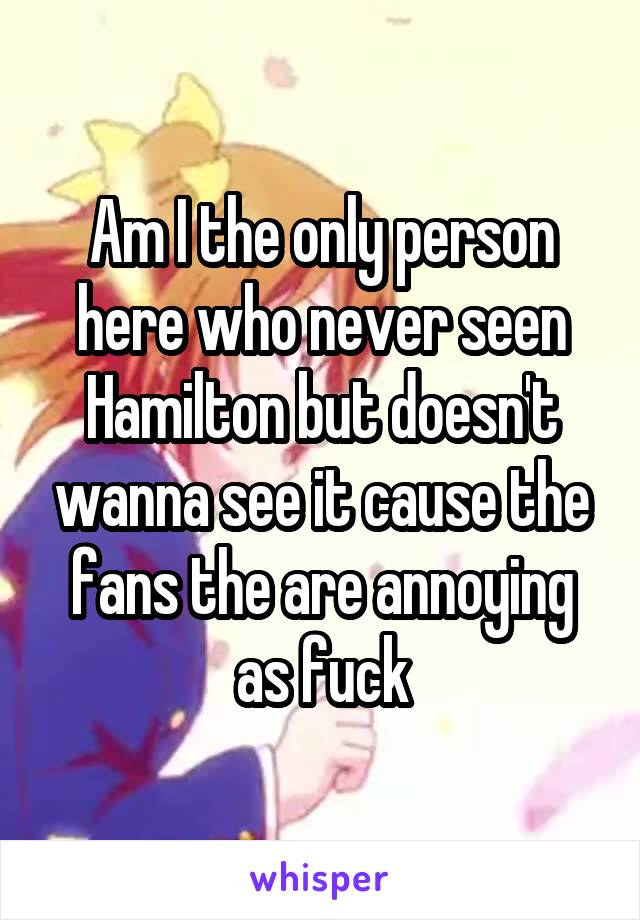 Am I the only person here who never seen Hamilton but doesn't wanna see it cause the fans the are annoying as fuck