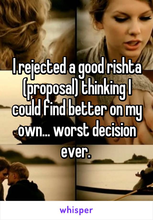 I rejected a good rishta (proposal) thinking I could find better on my own... worst decision ever. 