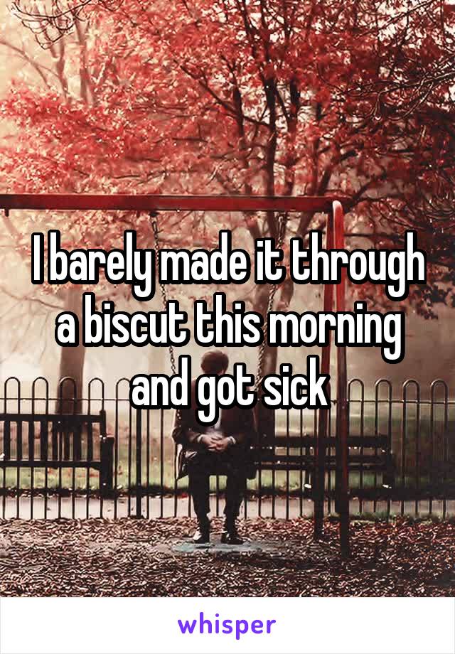 I barely made it through a biscut this morning and got sick