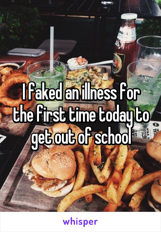 I faked an illness for the first time today to get out of school