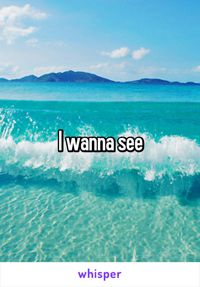 I wanna see