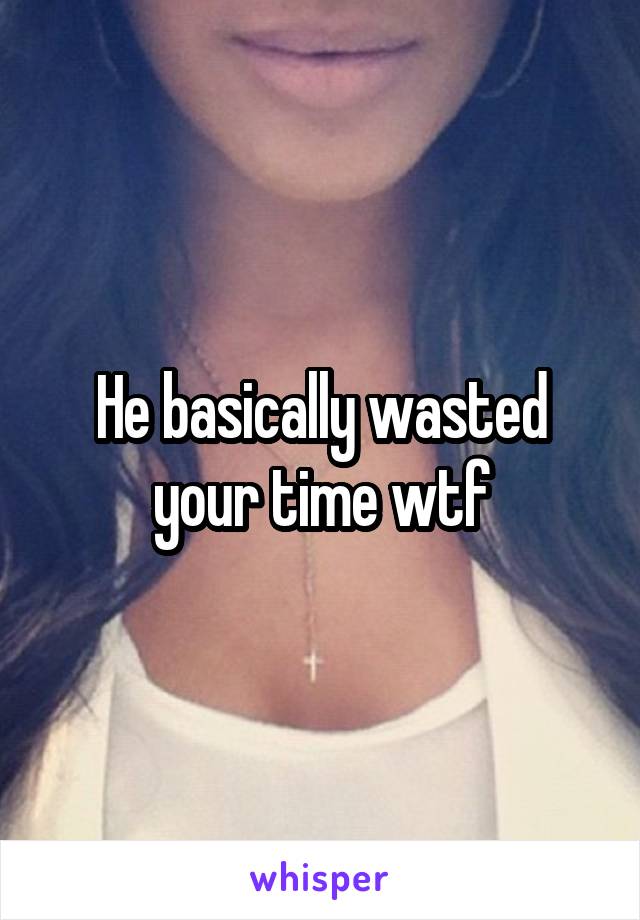 He basically wasted your time wtf