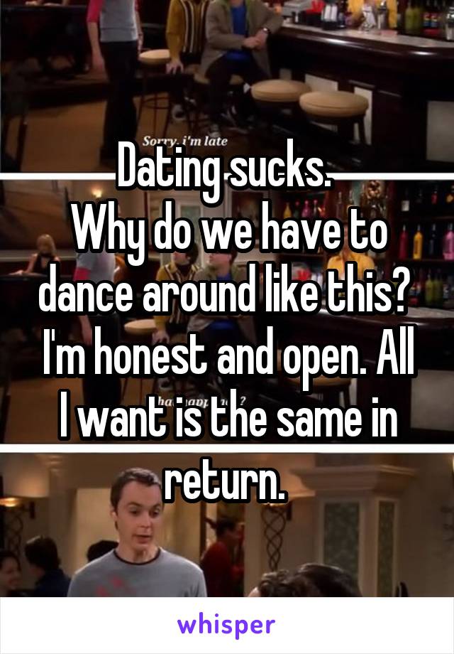 Dating sucks. 
Why do we have to dance around like this? 
I'm honest and open. All I want is the same in return. 