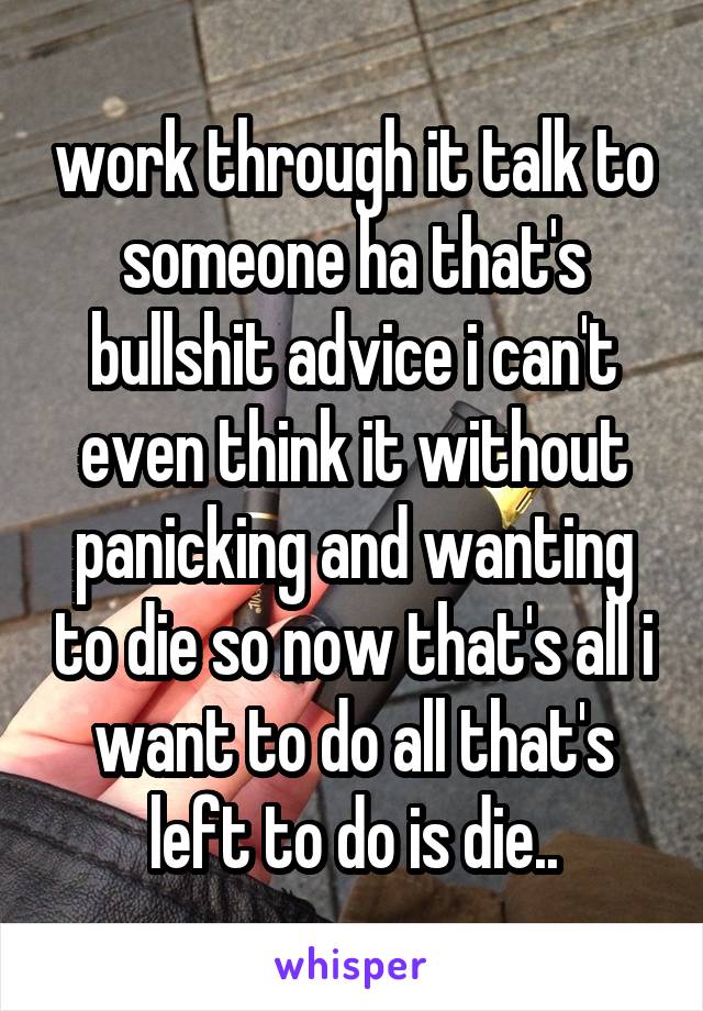 work through it talk to someone ha that's bullshit advice i can't even think it without panicking and wanting to die so now that's all i want to do all that's left to do is die..