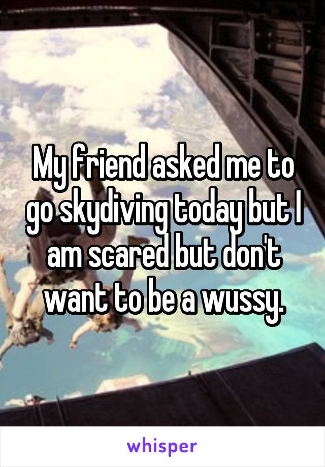 My friend asked me to go skydiving today but I am scared but don't want to be a wussy.