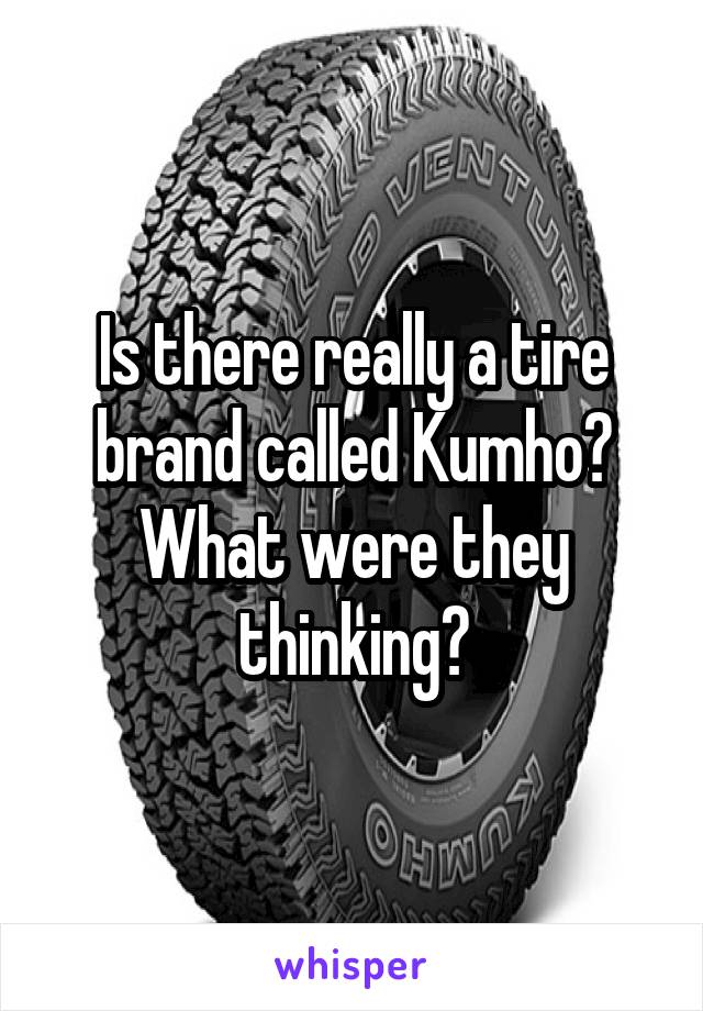 Is there really a tire brand called Kumho? What were they thinking?