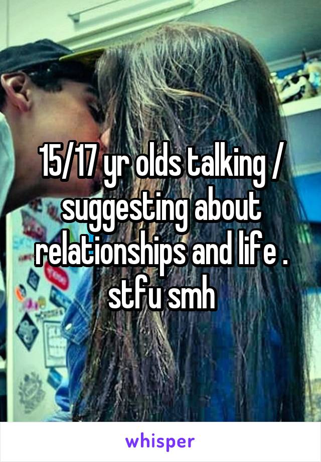 15/17 yr olds talking / suggesting about relationships and life . stfu smh