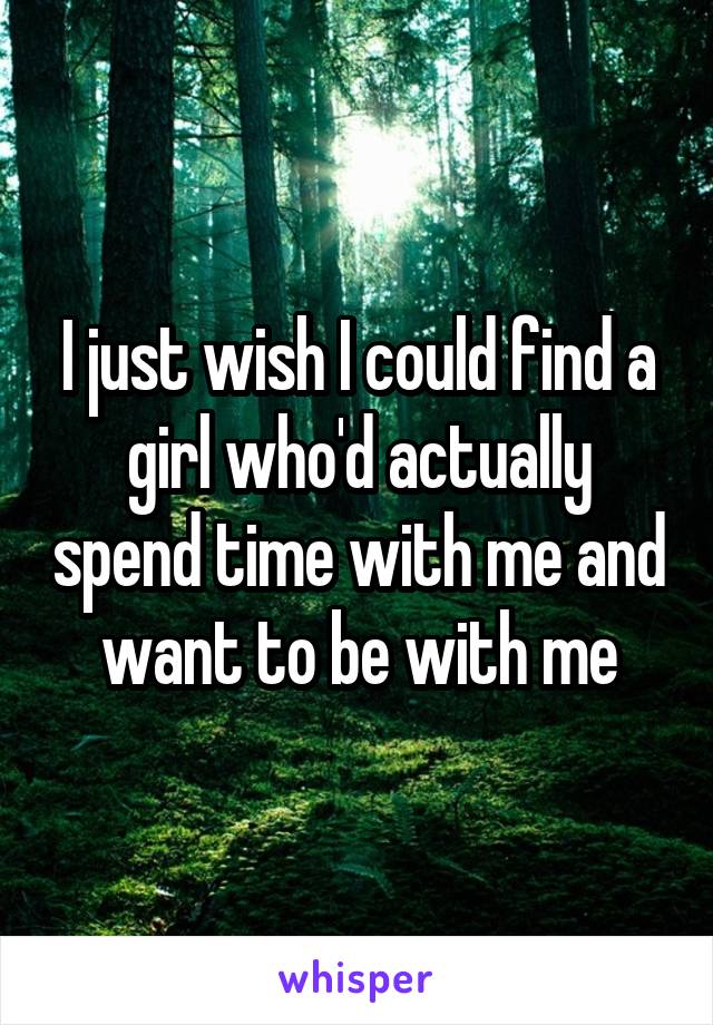 I just wish I could find a girl who'd actually spend time with me and want to be with me