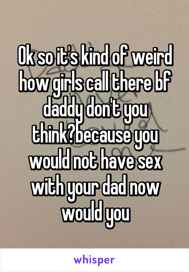 Ok so it's kind of weird how girls call there bf daddy don't you think?because you would not have sex with your dad now would you