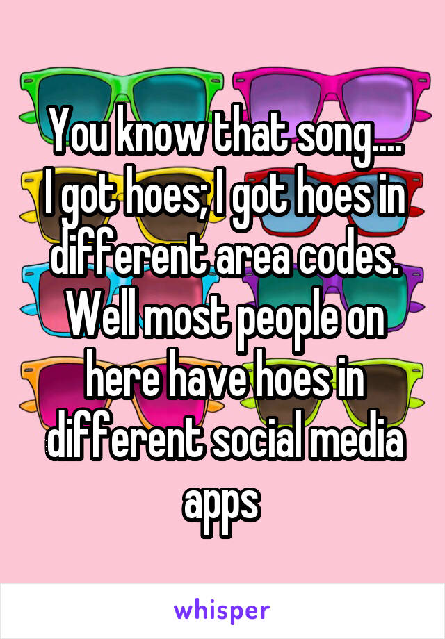 You know that song....
I got hoes; I got hoes in different area codes.
Well most people on here have hoes in different social media apps 