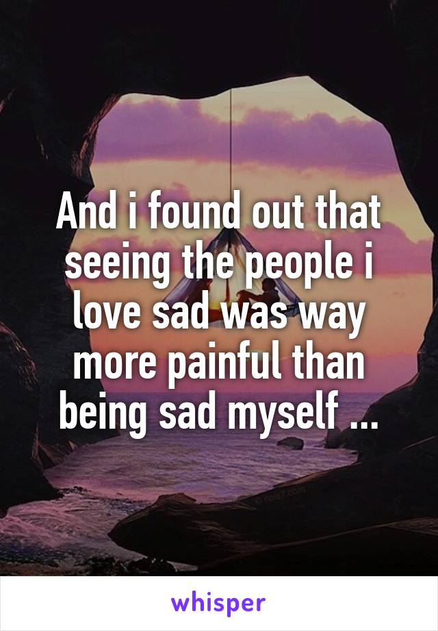 And i found out that seeing the people i love sad was way more painful than being sad myself ...