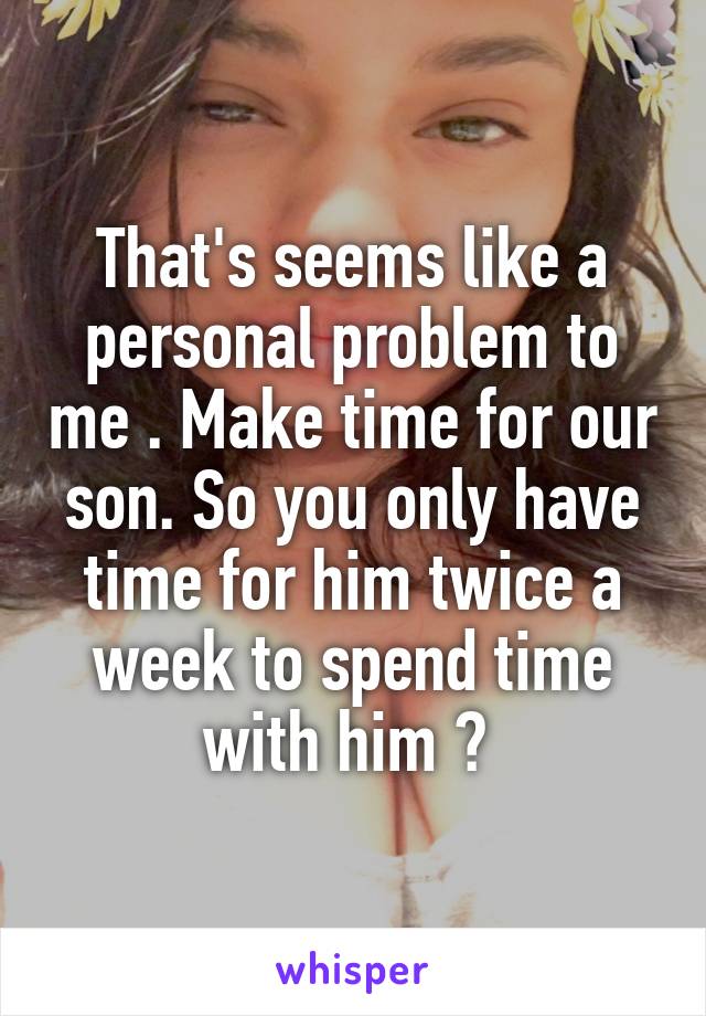 That's seems like a personal problem to me . Make time for our son. So you only have time for him twice a week to spend time with him ? 