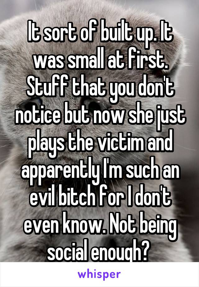 It sort of built up. It was small at first. Stuff that you don't notice but now she just plays the victim and apparently I'm such an evil bitch for I don't even know. Not being social enough? 