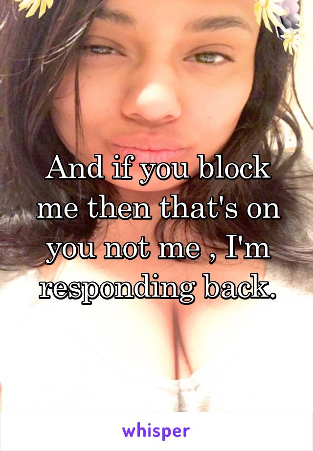 And if you block me then that's on you not me , I'm responding back.