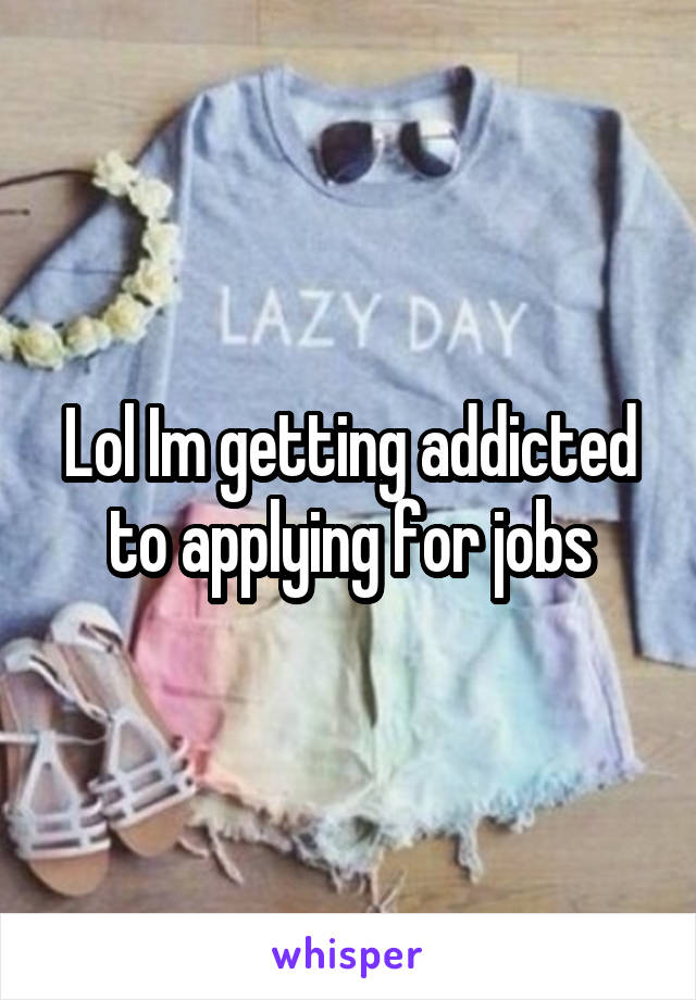 Lol Im getting addicted to applying for jobs